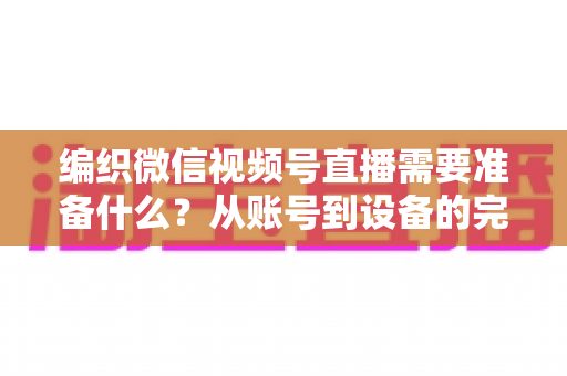 编织微信视频号直播需要准备什么?从账号到设备的完整准备指南全解析 编织微信视频号直播需要准备什么?从账号到设备的完整准备指南全解析