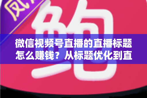 微信视频号直播的直播标题怎么赚钱？从标题优化到直播变现的完整实战指南