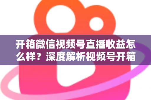 开箱微信视频号直播收益怎么样?深度解析视频号开箱直播的赚钱方式与真实收益水平 开箱微信视频号直播收益怎么样?深度解析视频号开箱直播的赚钱方式与真实收益水平