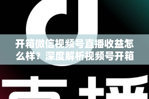 开箱微信视频号直播收益怎么样？深度解析视频号开箱直播的赚钱方式与真实收益水平
