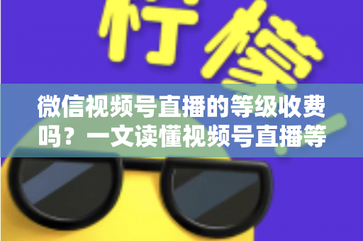 微信视频号直播的等级收费吗?一文读懂视频号直播等级制度与费用真相 微信视频号直播的等级收费吗?一文读懂视频号直播等级制度与费用真相