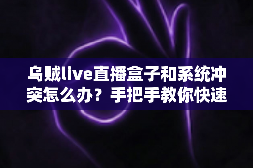乌贼live直播盒子和系统冲突怎么办？手把手教你快速排查与彻底解决