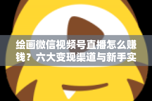 绘画微信视频号直播怎么赚钱？六大变现渠道与新手实操全攻略