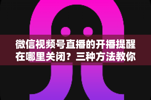 微信视频号直播的开播提醒在哪里关闭？三种方法教你轻松屏蔽开播通知，告别消息打扰
