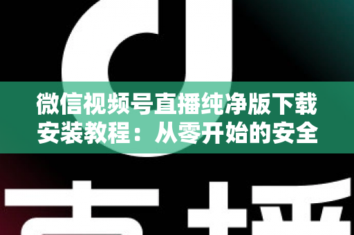 微信视频号直播纯净版下载安装教程：从零开始的安全安装与使用全指南