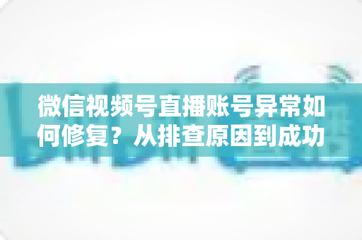 微信视频号直播账号异常如何修复？从排查原因到成功恢复的完整实操指南