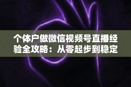 个体户做微信视频号直播经验全攻略：从零起步到稳定出单的实战心得