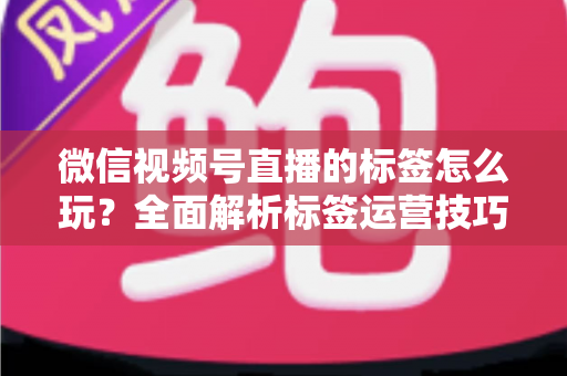 微信视频号直播的标签怎么玩？全面解析标签运营技巧与实战攻略
