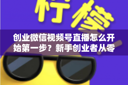 创业微信视频号直播怎么开始第一步？新手创业者从零开播的完整实战指南