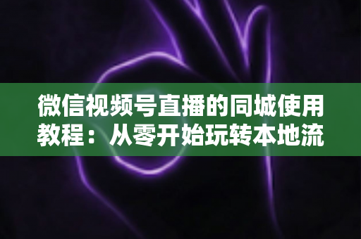 微信视频号直播的同城使用教程：从零开始玩转本地流量的完整实操指南