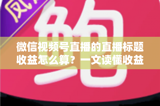 微信视频号直播的直播标题收益怎么算？一文读懂收益构成与标题优化技巧，助你直播变现更高效