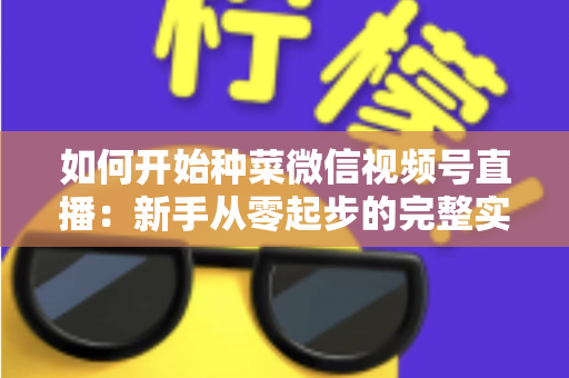 如何开始种菜微信视频号直播：新手从零起步的完整实战指南