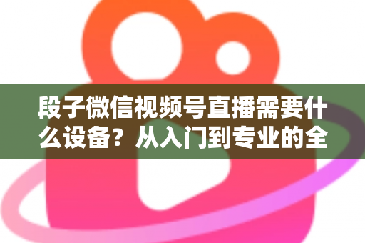 段子微信视频号直播需要什么设备?从入门到专业的全套装备攻略全解析 段子微信视频号直播需要什么设备?从入门到专业的全套装备攻略全解析