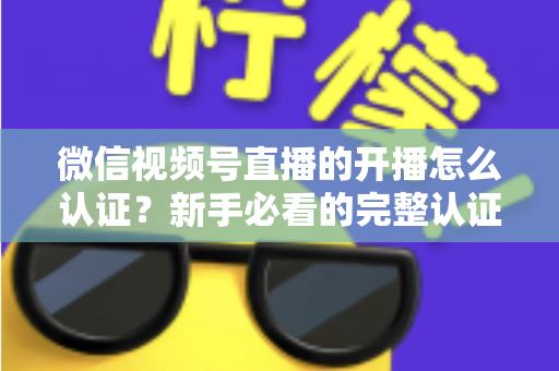 微信视频号直播的开播怎么认证?新手必看的完整认证流程与开播避坑指南 微信视频号直播的开播怎么认证?新手必看的完整认证流程与开播避坑指南