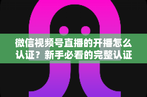 微信视频号直播的开播怎么认证？新手必看的完整认证流程与开播避坑指南