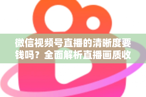 微信视频号直播的清晰度要钱吗？全面解析直播画质收费真相与免费提升技巧