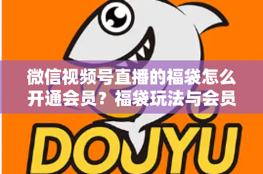 微信视频号直播的福袋怎么开通会员？福袋玩法与会员开通一站式全攻略