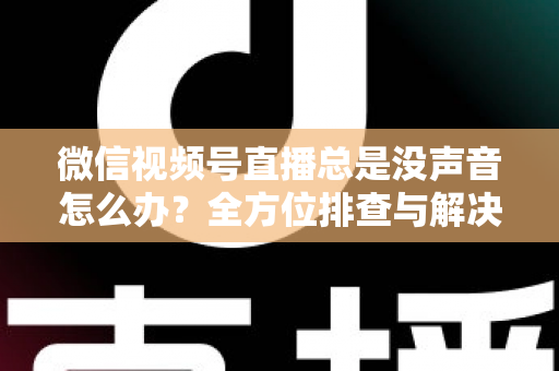 微信视频号直播总是没声音怎么办？全方位排查与解决指南