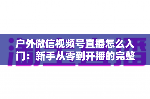 户外微信视频号直播怎么入门:新手从零到开播的完整实操指南 户外微信视频号直播怎么入门:新手从零到开播的完整实操指南