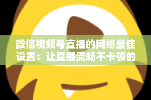 微信视频号直播的网络最佳设置:让直播流畅不卡顿的完整优化指南 微信视频号直播的网络最佳设置:让直播流畅不卡顿的完整优化指南