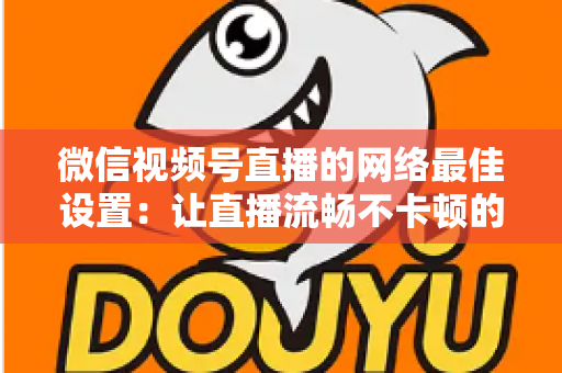 微信视频号直播的网络最佳设置：让直播流畅不卡顿的完整优化指南