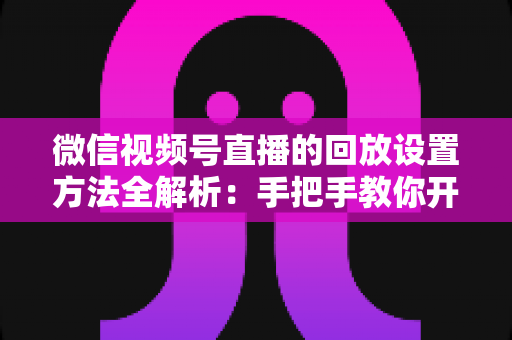 微信视频号直播的回放设置方法全解析：手把手教你开启、管理与利用直播回放，让每一场直播都不白白浪费