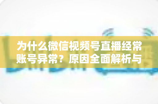 为什么微信视频号直播经常账号异常?原因全面解析与实用解决方案指南 为什么微信视频号直播经常账号异常?原因全面解析与实用解决方案指南