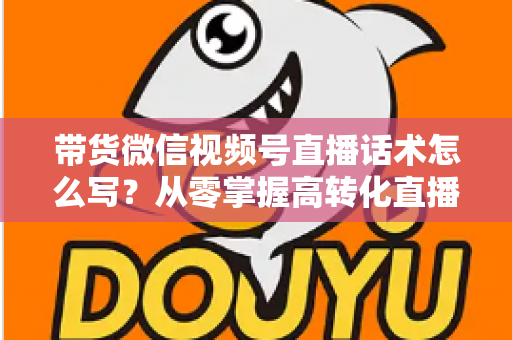 带货微信视频号直播话术怎么写？从零掌握高转化直播卖货话术的完整指南