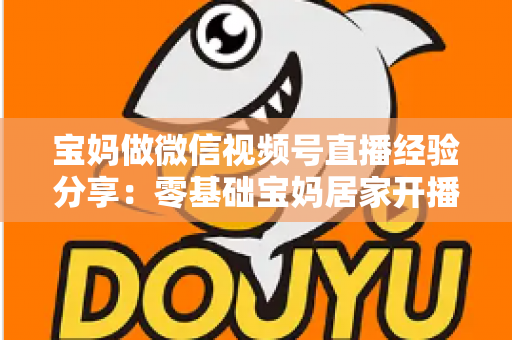 宝妈做微信视频号直播经验分享：零基础宝妈居家开播实战全攻略