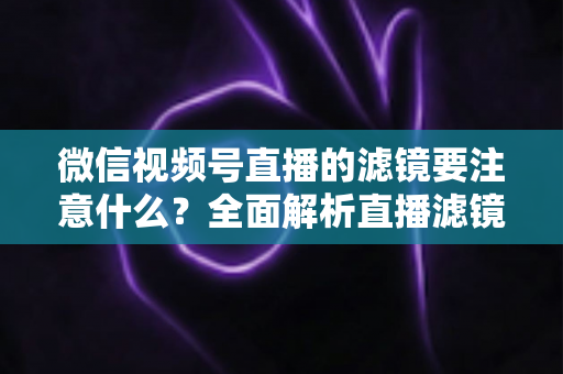 微信视频号直播的滤镜要注意什么？全面解析直播滤镜使用技巧与避坑指南