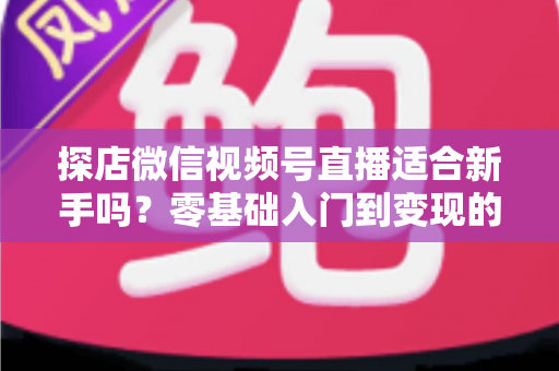 探店微信视频号直播适合新手吗？零基础入门到变现的全攻略详解
