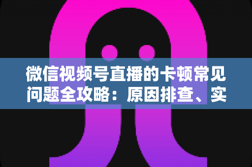 微信视频号直播的卡顿常见问题全攻略：原因排查、实用解决技巧与预防指南