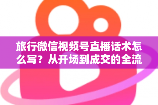 旅行微信视频号直播话术怎么写？从开场到成交的全流程实用话术指南