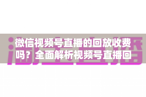 微信视频号直播的回放收费吗？全面解析视频号直播回放功能与免费观看规则