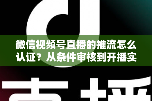 微信视频号直播的推流怎么认证？从条件审核到开播实操的一站式权威指南