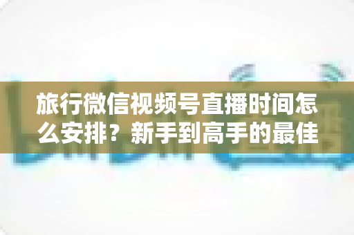 旅行微信视频号直播时间怎么安排？新手到高手的最佳直播时段规划全攻略