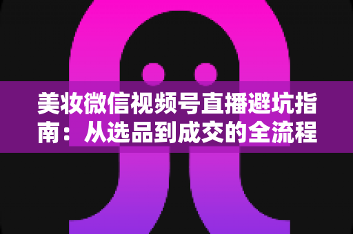 美妆微信视频号直播避坑指南：从选品到成交的全流程实战攻略