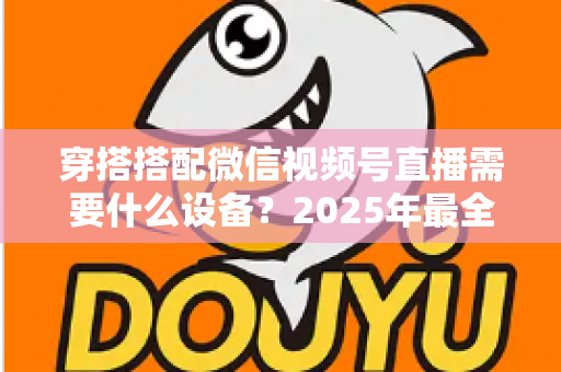 穿搭搭配微信视频号直播需要什么设备？2025年最全设备清单与实用选购指南