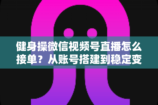 健身操微信视频号直播怎么接单？从账号搭建到稳定变现的全流程实战指南