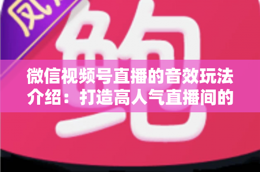 微信视频号直播的音效玩法介绍：打造高人气直播间的声音魔法全攻略