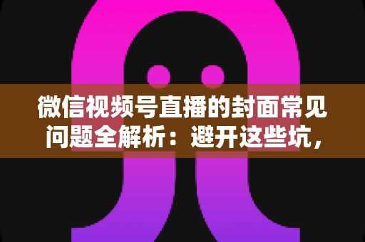 微信视频号直播的封面常见问题全解析：避开这些坑，让直播间人气稳步提升