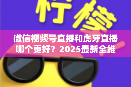 微信视频号直播和虎牙直播哪个更好？2025最新全维度深度对比与选择指南