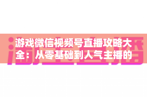 游戏微信视频号直播攻略大全：从零基础到人气主播的实战指南