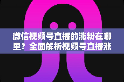 微信视频号直播的涨粉在哪里？全面解析视频号直播涨粉入口与高效涨粉实战攻略