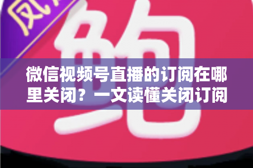 微信视频号直播的订阅在哪里关闭？一文读懂关闭订阅的完整操作指南