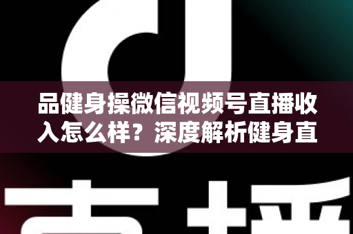 品健身操微信视频号直播收入怎么样？深度解析健身直播变现潜力与赚钱之道