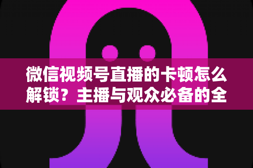 微信视频号直播的卡顿怎么解锁？主播与观众必备的全流程优化指南