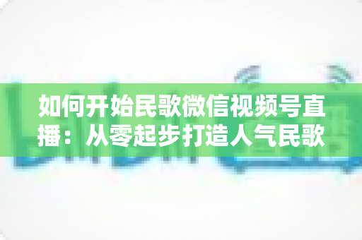 如何开始民歌微信视频号直播：从零起步打造人气民歌直播间的完整指南