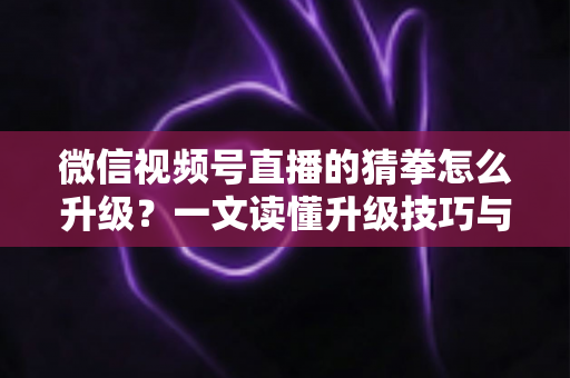 微信视频号直播的猜拳怎么升级？一文读懂升级技巧与实操攻略