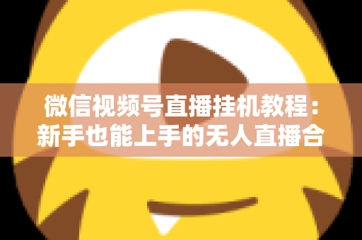 微信视频号直播挂机教程：新手也能上手的无人直播合规操作全攻略